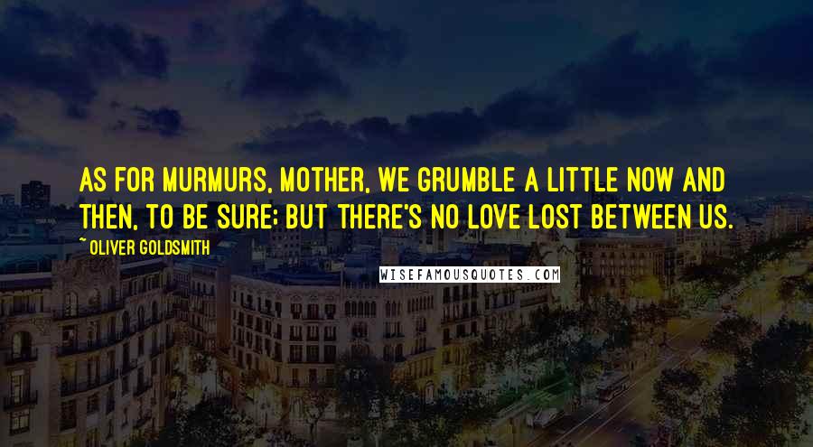 Oliver Goldsmith Quotes: As for murmurs, mother, we grumble a little now and then, to be sure; but there's no love lost between us.