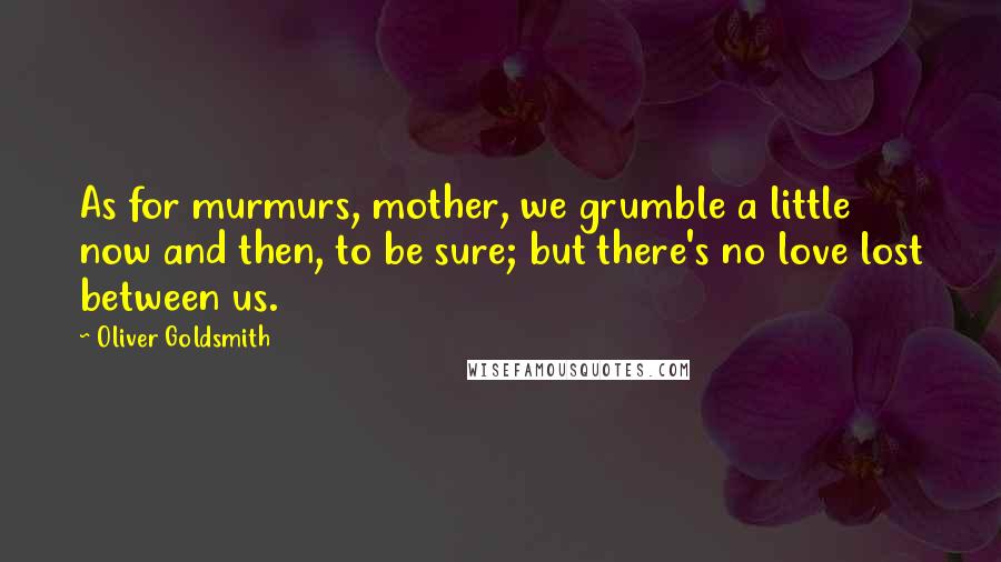 Oliver Goldsmith Quotes: As for murmurs, mother, we grumble a little now and then, to be sure; but there's no love lost between us.