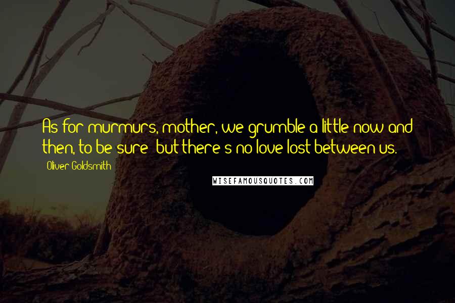 Oliver Goldsmith Quotes: As for murmurs, mother, we grumble a little now and then, to be sure; but there's no love lost between us.