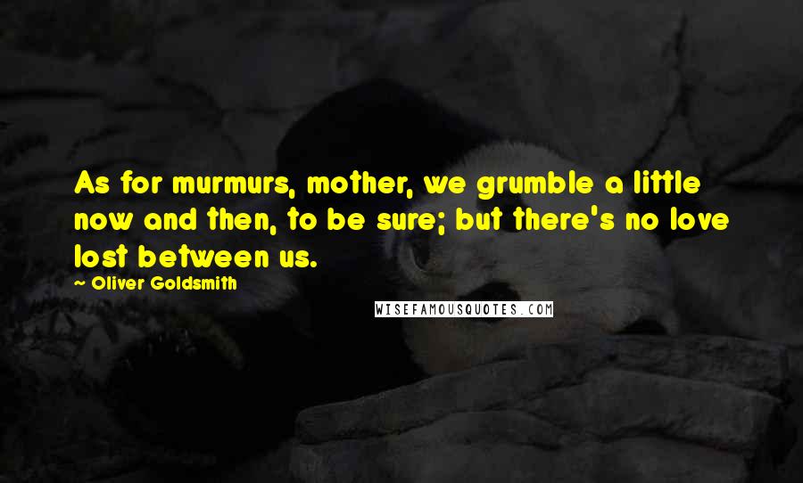 Oliver Goldsmith Quotes: As for murmurs, mother, we grumble a little now and then, to be sure; but there's no love lost between us.