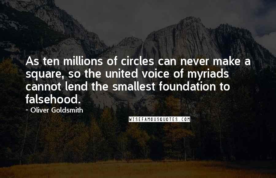 Oliver Goldsmith Quotes: As ten millions of circles can never make a square, so the united voice of myriads cannot lend the smallest foundation to falsehood.