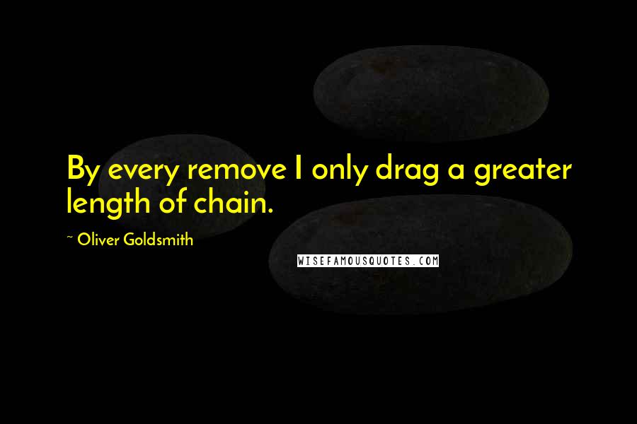 Oliver Goldsmith Quotes: By every remove I only drag a greater length of chain.