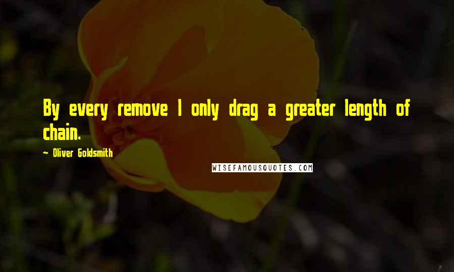 Oliver Goldsmith Quotes: By every remove I only drag a greater length of chain.