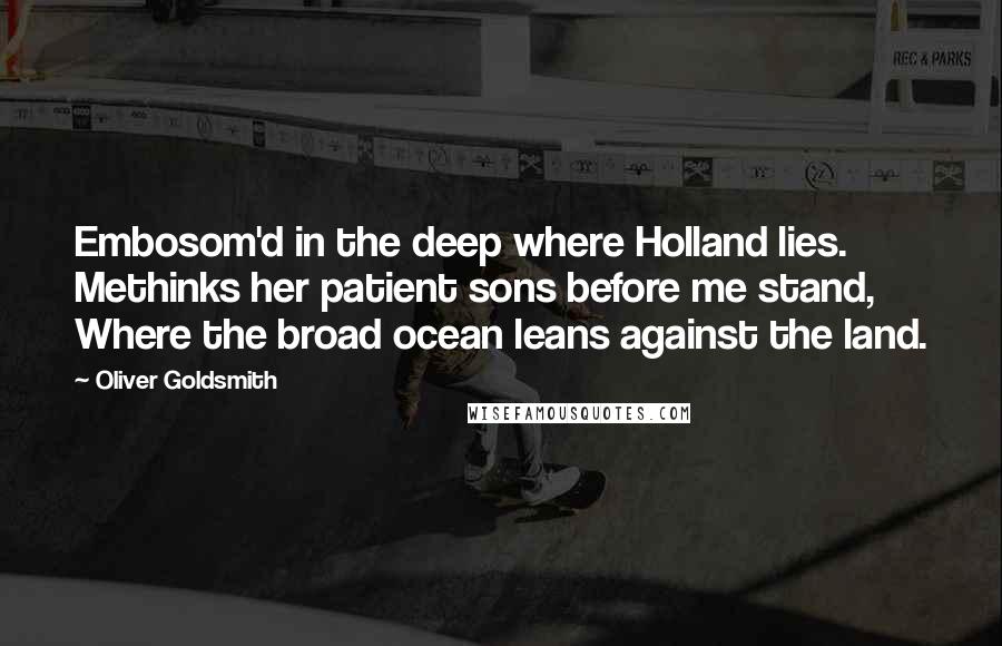 Oliver Goldsmith Quotes: Embosom'd in the deep where Holland lies. Methinks her patient sons before me stand, Where the broad ocean leans against the land.