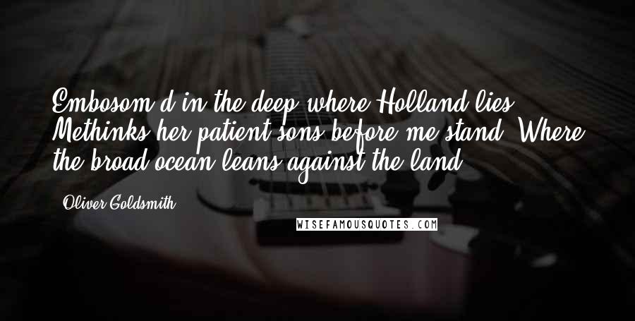 Oliver Goldsmith Quotes: Embosom'd in the deep where Holland lies. Methinks her patient sons before me stand, Where the broad ocean leans against the land.