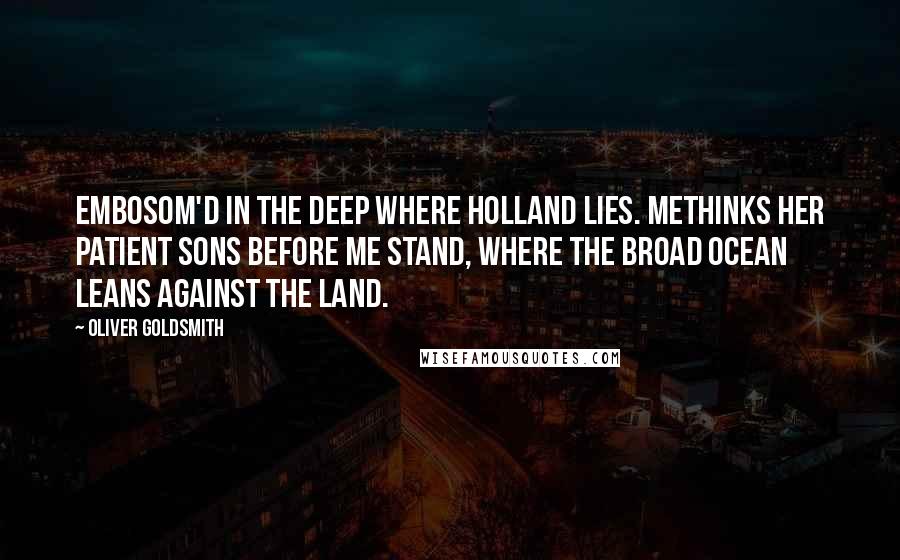 Oliver Goldsmith Quotes: Embosom'd in the deep where Holland lies. Methinks her patient sons before me stand, Where the broad ocean leans against the land.