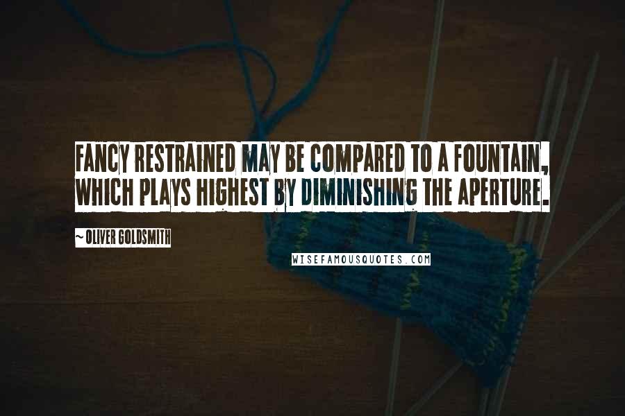 Oliver Goldsmith Quotes: Fancy restrained may be compared to a fountain, which plays highest by diminishing the aperture.