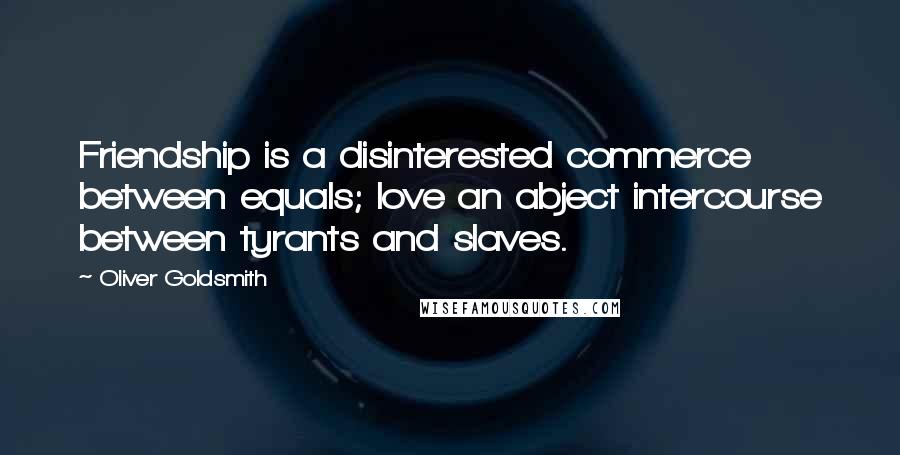 Oliver Goldsmith Quotes: Friendship is a disinterested commerce between equals; love an abject intercourse between tyrants and slaves.