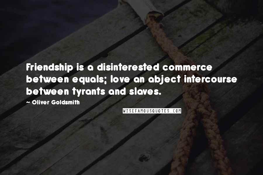 Oliver Goldsmith Quotes: Friendship is a disinterested commerce between equals; love an abject intercourse between tyrants and slaves.