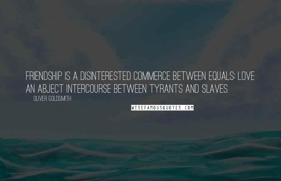 Oliver Goldsmith Quotes: Friendship is a disinterested commerce between equals; love an abject intercourse between tyrants and slaves.
