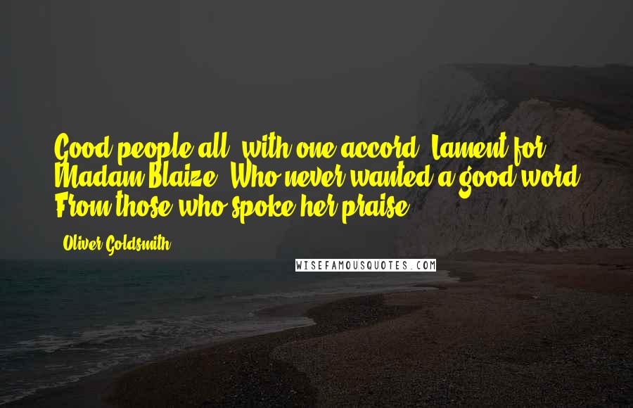 Oliver Goldsmith Quotes: Good people all, with one accord, Lament for Madam Blaize, Who never wanted a good word From those who spoke her praise.