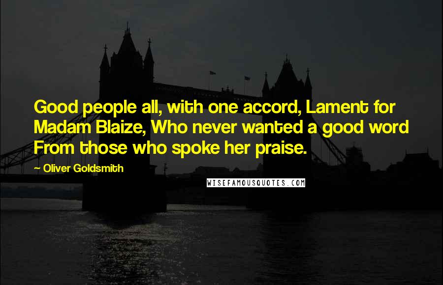 Oliver Goldsmith Quotes: Good people all, with one accord, Lament for Madam Blaize, Who never wanted a good word From those who spoke her praise.