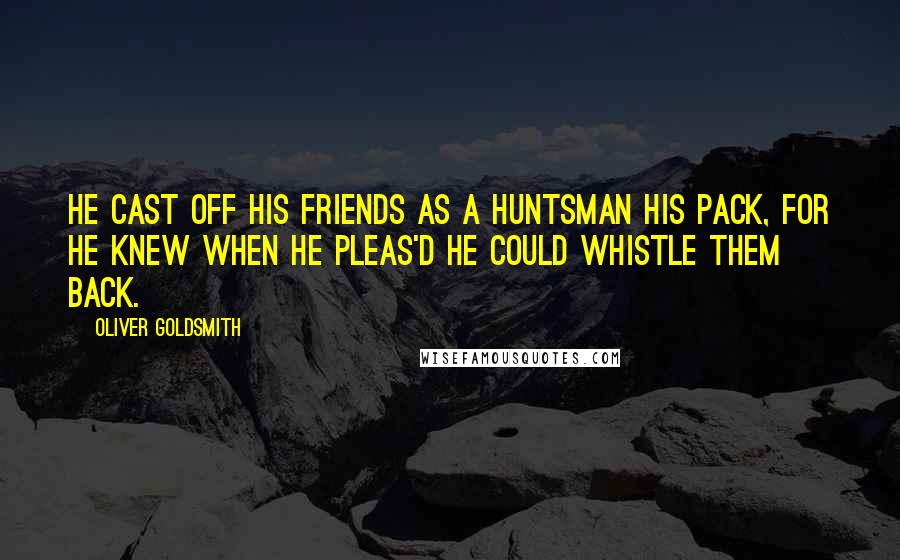 Oliver Goldsmith Quotes: He cast off his friends as a huntsman his pack, For he knew when he pleas'd he could whistle them back.