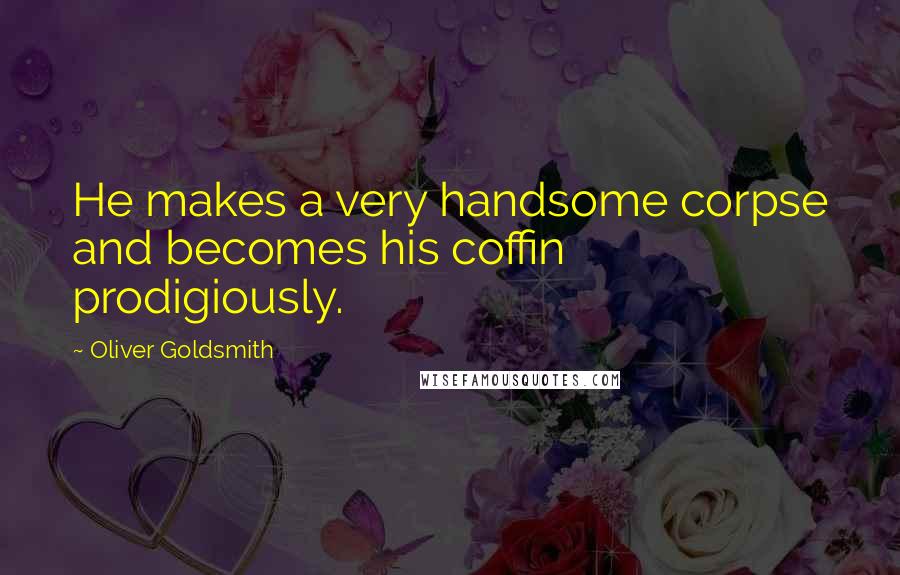 Oliver Goldsmith Quotes: He makes a very handsome corpse and becomes his coffin prodigiously.