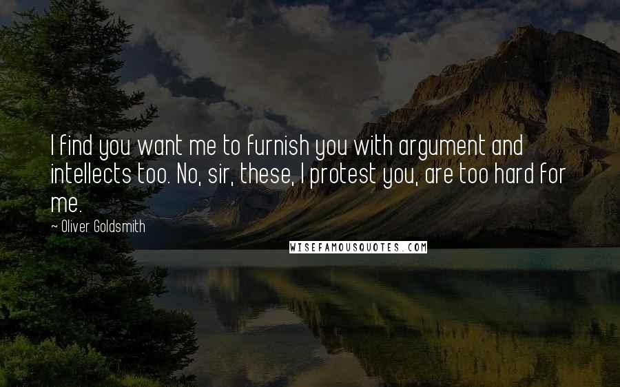 Oliver Goldsmith Quotes: I find you want me to furnish you with argument and intellects too. No, sir, these, I protest you, are too hard for me.