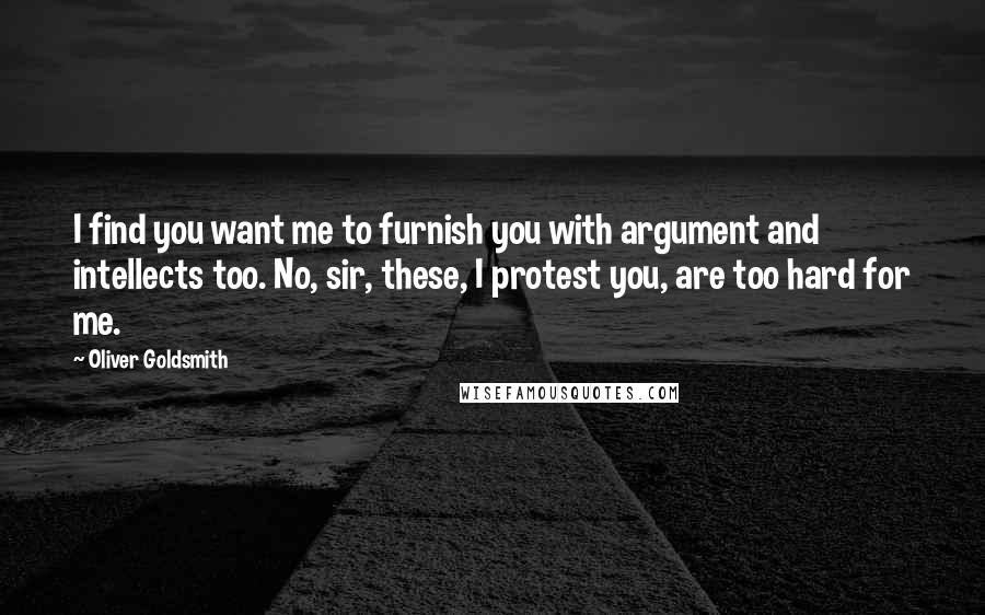 Oliver Goldsmith Quotes: I find you want me to furnish you with argument and intellects too. No, sir, these, I protest you, are too hard for me.