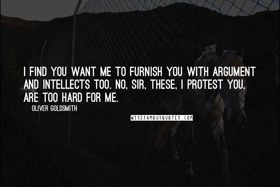 Oliver Goldsmith Quotes: I find you want me to furnish you with argument and intellects too. No, sir, these, I protest you, are too hard for me.