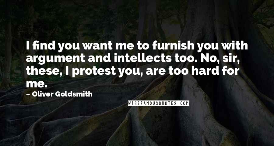 Oliver Goldsmith Quotes: I find you want me to furnish you with argument and intellects too. No, sir, these, I protest you, are too hard for me.