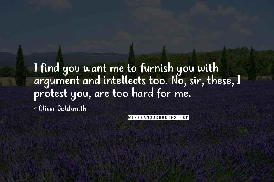 Oliver Goldsmith Quotes: I find you want me to furnish you with argument and intellects too. No, sir, these, I protest you, are too hard for me.