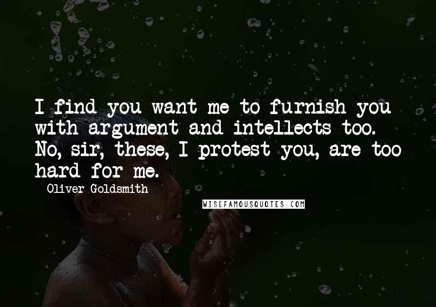 Oliver Goldsmith Quotes: I find you want me to furnish you with argument and intellects too. No, sir, these, I protest you, are too hard for me.