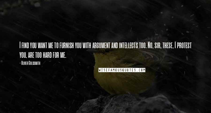 Oliver Goldsmith Quotes: I find you want me to furnish you with argument and intellects too. No, sir, these, I protest you, are too hard for me.