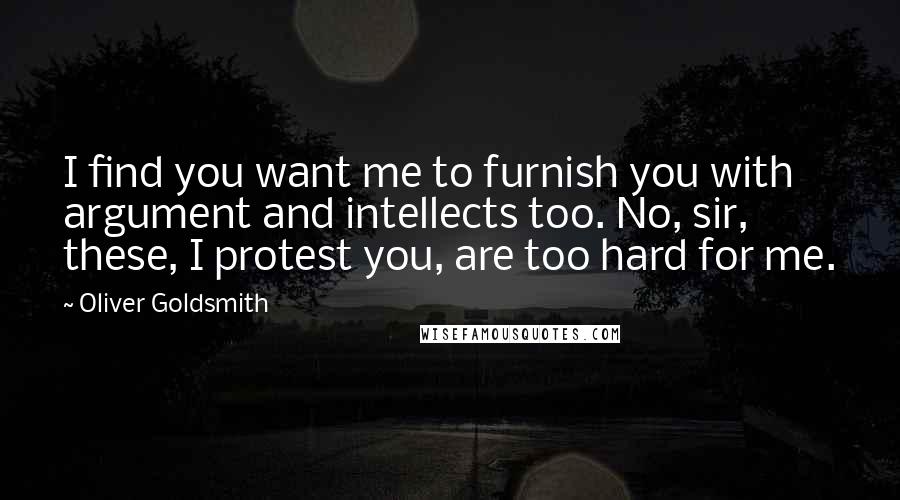 Oliver Goldsmith Quotes: I find you want me to furnish you with argument and intellects too. No, sir, these, I protest you, are too hard for me.