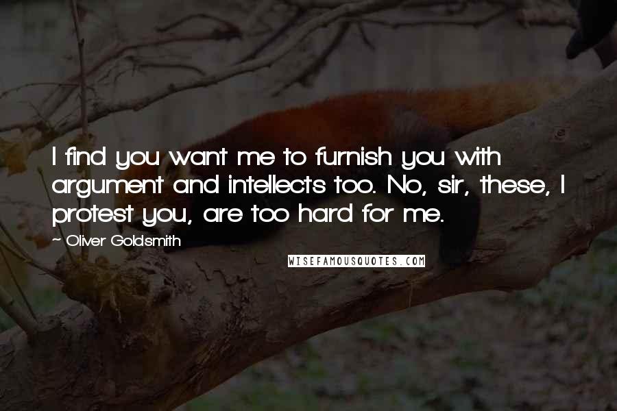 Oliver Goldsmith Quotes: I find you want me to furnish you with argument and intellects too. No, sir, these, I protest you, are too hard for me.