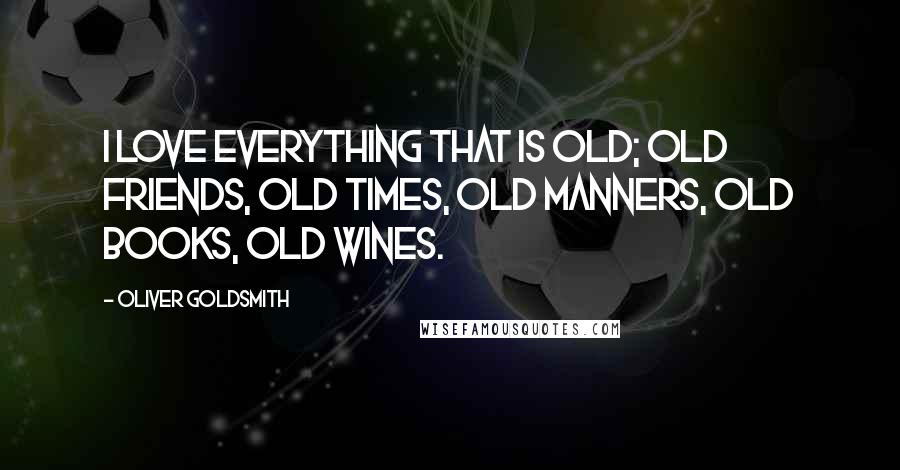 Oliver Goldsmith Quotes: I love everything that is old; old friends, old times, old manners, old books, old wines.