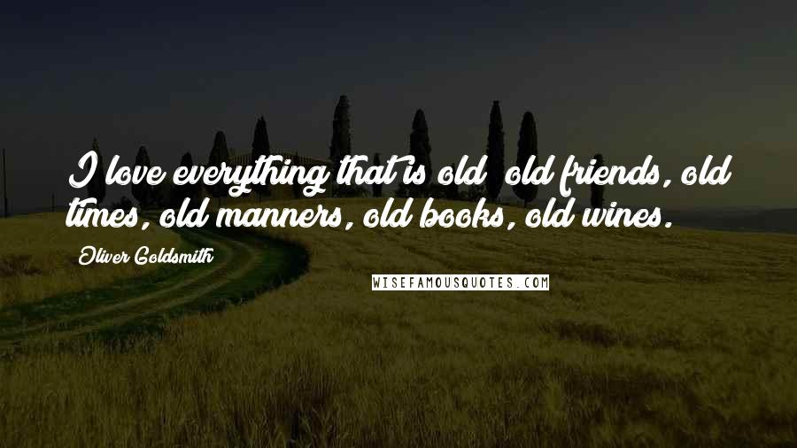 Oliver Goldsmith Quotes: I love everything that is old; old friends, old times, old manners, old books, old wines.