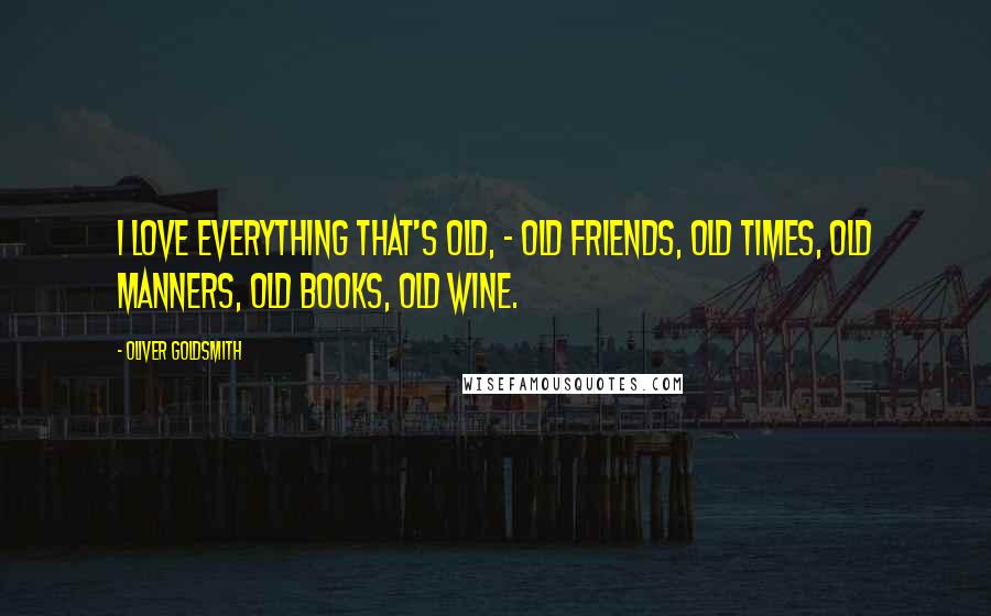 Oliver Goldsmith Quotes: I love everything that's old, - old friends, old times, old manners, old books, old wine.