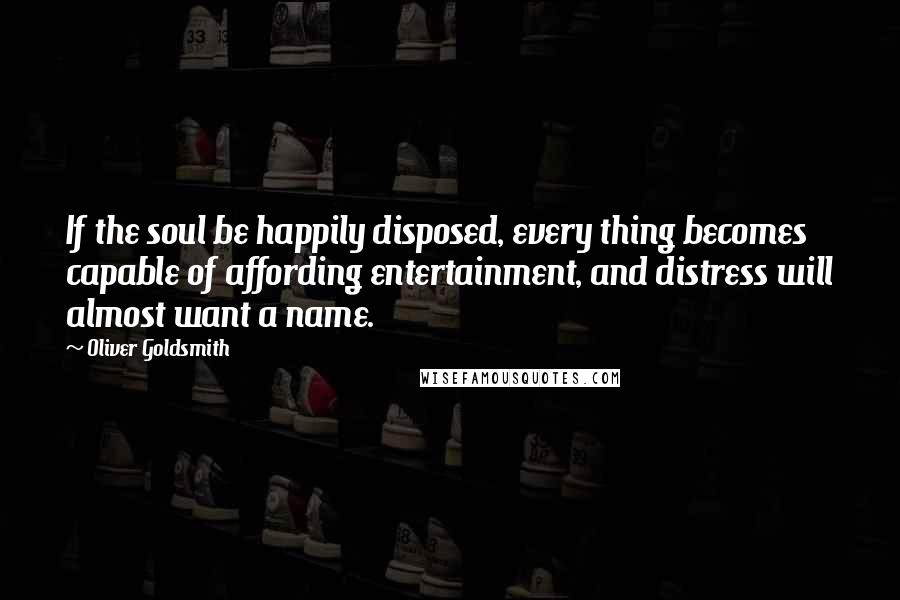 Oliver Goldsmith Quotes: If the soul be happily disposed, every thing becomes capable of affording entertainment, and distress will almost want a name.