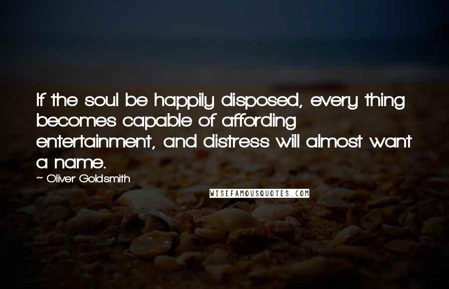 Oliver Goldsmith Quotes: If the soul be happily disposed, every thing becomes capable of affording entertainment, and distress will almost want a name.