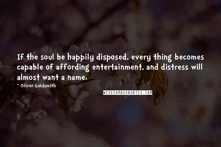 Oliver Goldsmith Quotes: If the soul be happily disposed, every thing becomes capable of affording entertainment, and distress will almost want a name.