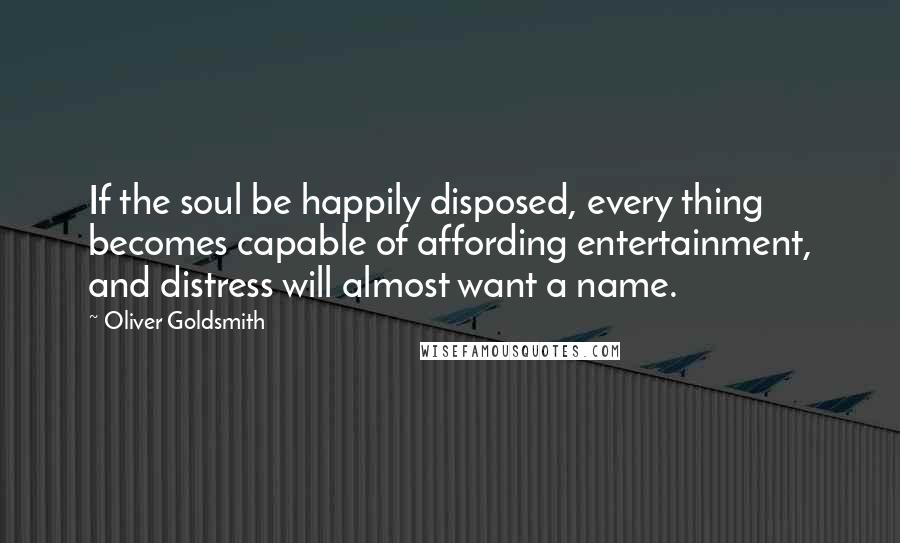 Oliver Goldsmith Quotes: If the soul be happily disposed, every thing becomes capable of affording entertainment, and distress will almost want a name.