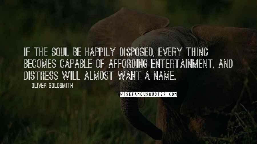 Oliver Goldsmith Quotes: If the soul be happily disposed, every thing becomes capable of affording entertainment, and distress will almost want a name.