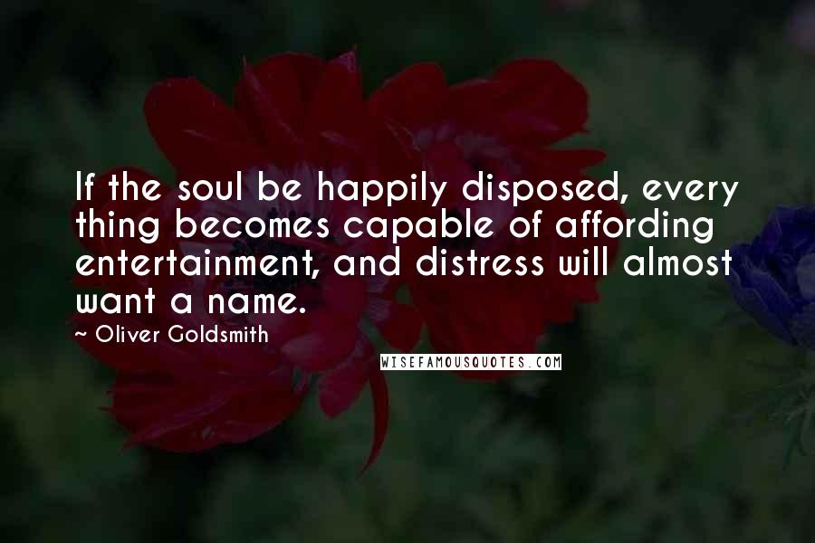 Oliver Goldsmith Quotes: If the soul be happily disposed, every thing becomes capable of affording entertainment, and distress will almost want a name.