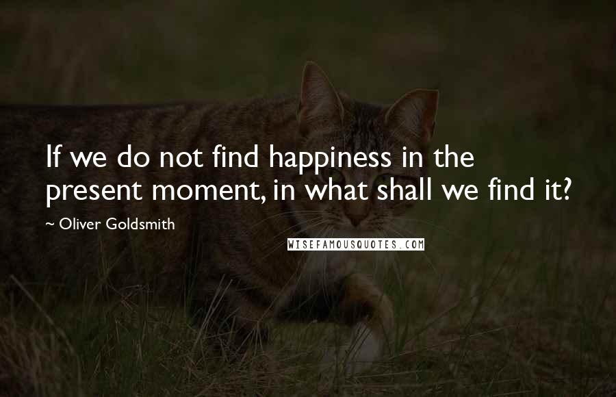 Oliver Goldsmith Quotes: If we do not find happiness in the present moment, in what shall we find it?