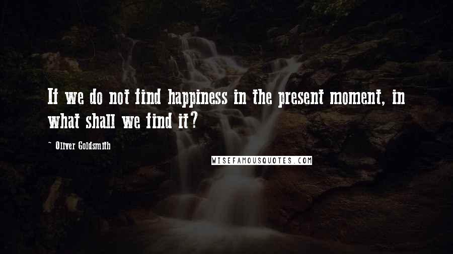 Oliver Goldsmith Quotes: If we do not find happiness in the present moment, in what shall we find it?