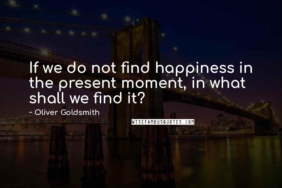 Oliver Goldsmith Quotes: If we do not find happiness in the present moment, in what shall we find it?