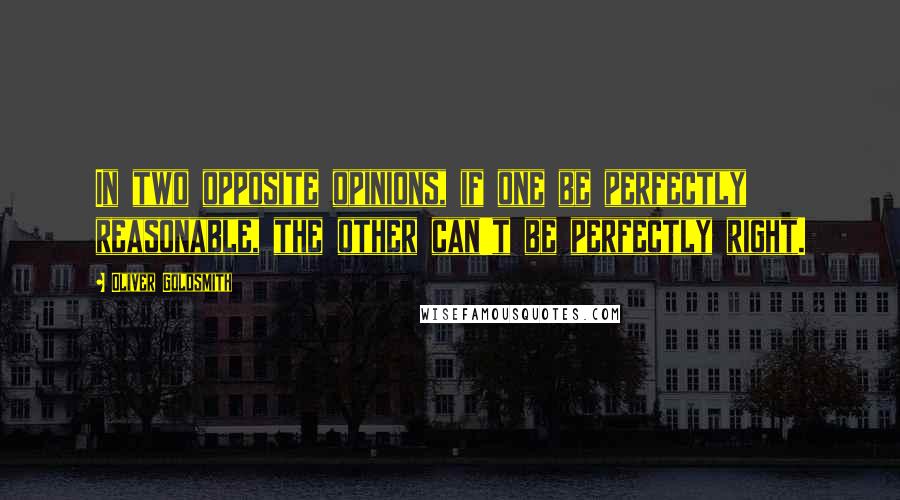 Oliver Goldsmith Quotes: In two opposite opinions, if one be perfectly reasonable, the other can't be perfectly right.