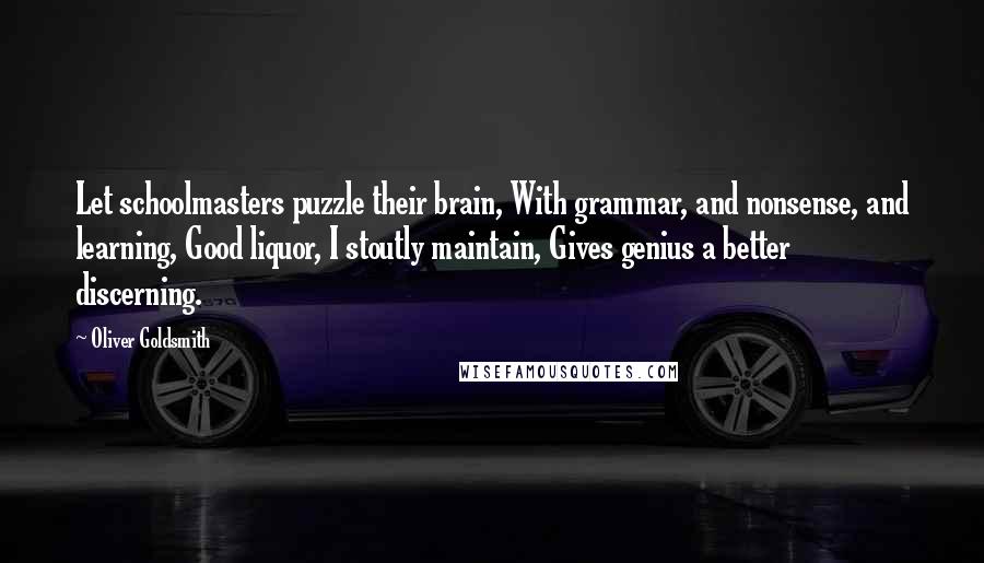 Oliver Goldsmith Quotes: Let schoolmasters puzzle their brain, With grammar, and nonsense, and learning, Good liquor, I stoutly maintain, Gives genius a better discerning.