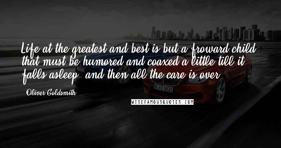 Oliver Goldsmith Quotes: Life at the greatest and best is but a froward child, that must be humored and coaxed a little till it falls asleep, and then all the care is over.