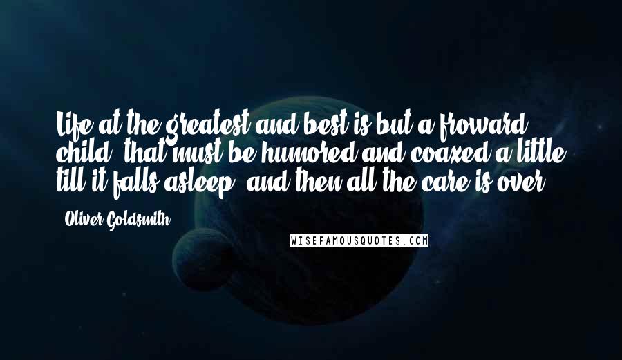 Oliver Goldsmith Quotes: Life at the greatest and best is but a froward child, that must be humored and coaxed a little till it falls asleep, and then all the care is over.