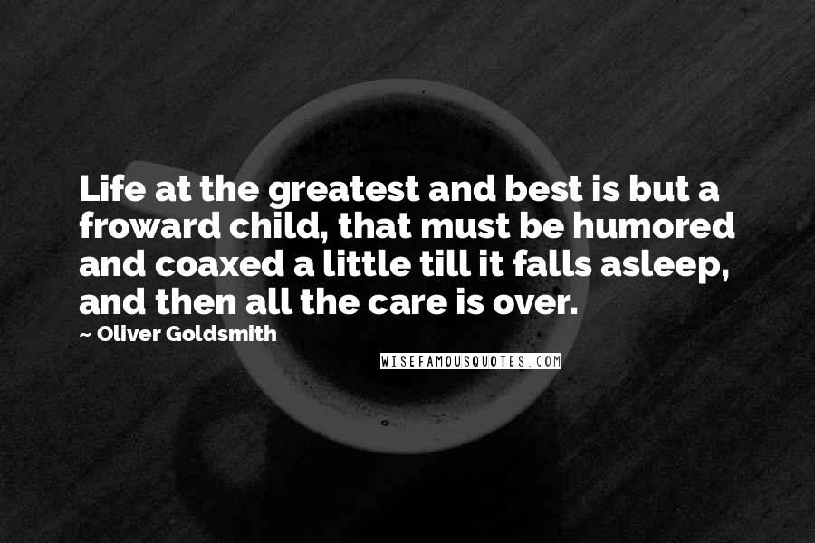 Oliver Goldsmith Quotes: Life at the greatest and best is but a froward child, that must be humored and coaxed a little till it falls asleep, and then all the care is over.