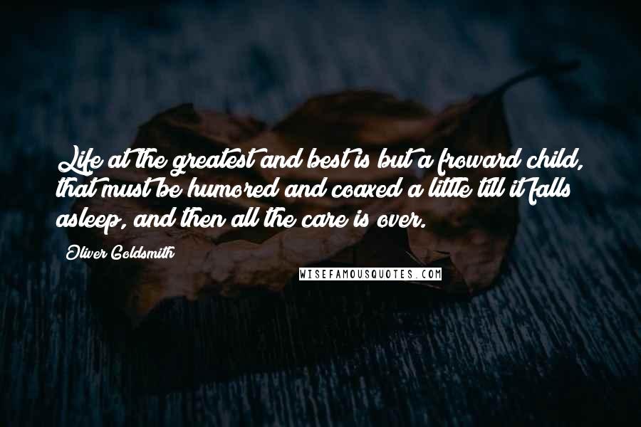 Oliver Goldsmith Quotes: Life at the greatest and best is but a froward child, that must be humored and coaxed a little till it falls asleep, and then all the care is over.