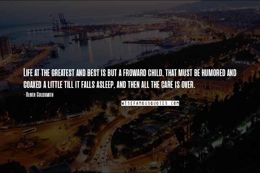 Oliver Goldsmith Quotes: Life at the greatest and best is but a froward child, that must be humored and coaxed a little till it falls asleep, and then all the care is over.
