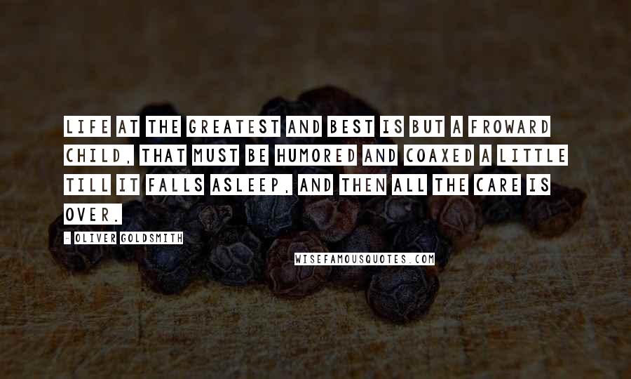 Oliver Goldsmith Quotes: Life at the greatest and best is but a froward child, that must be humored and coaxed a little till it falls asleep, and then all the care is over.
