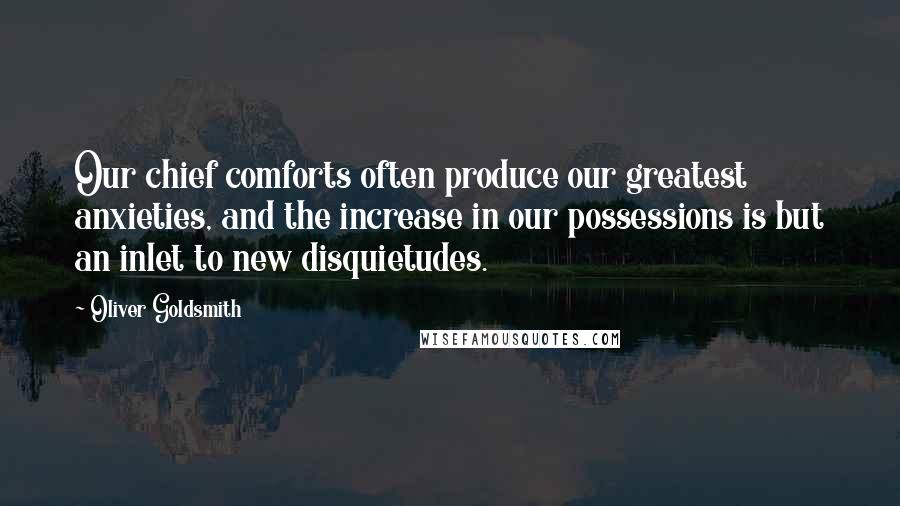 Oliver Goldsmith Quotes: Our chief comforts often produce our greatest anxieties, and the increase in our possessions is but an inlet to new disquietudes.
