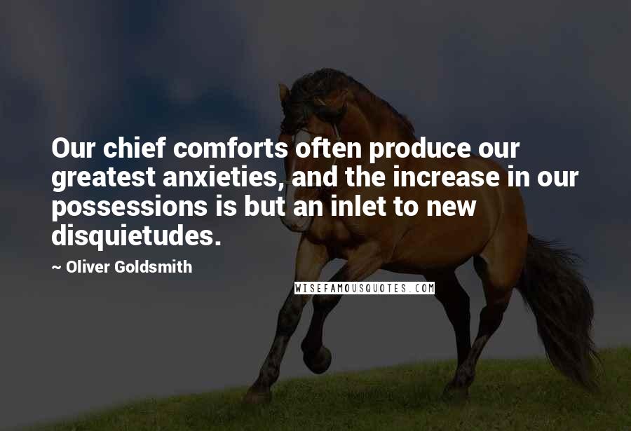 Oliver Goldsmith Quotes: Our chief comforts often produce our greatest anxieties, and the increase in our possessions is but an inlet to new disquietudes.