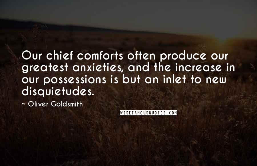 Oliver Goldsmith Quotes: Our chief comforts often produce our greatest anxieties, and the increase in our possessions is but an inlet to new disquietudes.